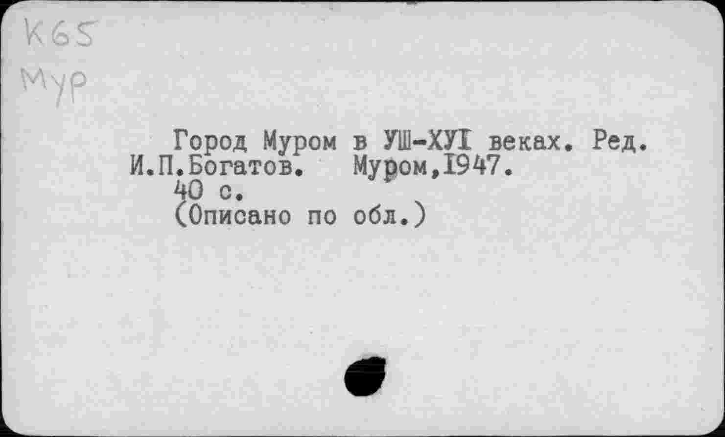 ﻿Город Муром в УШ-ХУІ веках. Ред.
И.П.Богатов.	Муром,1947.
40 с.
(Описано по обл.)